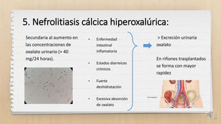 5. Nefrolitiasis cálcica hiperoxalúrica:
Secundaria al aumento en
las concentraciones de
oxalato urinario (> 40
mg/24 horas).
• Enfermedad
intestinal
inflamatoria
• Estados diarreicos
crónicos
• Fuerte
deshidratación
• Excesiva absorción
de oxalato
> Excreción urinaria
oxalato
En riñones trasplantados
se forma con mayor
rapidez
22
 