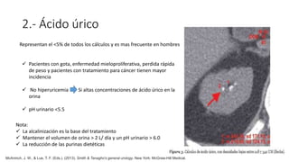 2.- Ácido úrico
Representan el <5% de todos los cálculos y es mas frecuente en hombres
 Pacientes con gota, enfermedad mieloproliferativa, perdida rápida
de peso y pacientes con tratamiento para cáncer tienen mayor
incidencia
 No hiperuricemia Si altas concentraciones de ácido úrico en la
orina
 pH urinario <5.5
Nota:
 La alcalinización es la base del tratamiento
 Mantener el volumen de orina > 2 L/ día y un pH urinario > 6.0
 La reducción de las purinas dietéticas
McAninch, J. W., & Lue, T. F. (Eds.). (2013). Smith & Tanagho's general urology. New York: McGraw-Hill Medical.
 