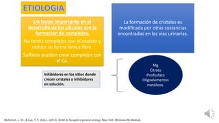 Un factor importante en el
desarrollo de los cálculos son la
formación de complejos.
Na forma complejos con el oxalato y
reduce su forma iónica libre.
Sulfatos pueden crear complejos con
el Ca.
La formación de cristales es
modificada por otras sustancias
encontradas en las vías urinarias.
Mg
Citrato
Pirofosfato
Oligoelementos
metálicos.
Inhibidores en los sitios donde
crecen cristales o inhibidores
en solución.
McAninch, J. W., & Lue, T. F. (Eds.). (2013). Smith & Tanagho's general urology. New York: McGraw-Hill Medical.
 