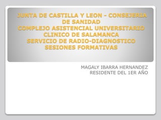 JUNTA DE CASTILLA Y LEON - CONSEJERIA
DE SANIDAD
COMPLEJO ASISTENCIAL UNIVERSITARIO
CLINICO DE SALAMANCA
SERVICIO DE RADIO-DIAGNOSTICO
SESIONES FORMATIVAS
MAGALY IBARRA HERNANDEZ
RESIDENTE DEL 1ER AÑO
 