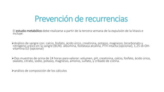 Prevención de recurrencias
El estudio metabólico debe realizarse a partir de la tercera semana de la expulsión de la litiasis e
incluye:
Análisis de sangre con: calcio, fosfato, ácido úrico, creatinina, potasio, magnesio, bicarbonato y
nitrógeno ureico en la sangre (BUN). albúmina, fosfatasa alcalina, PTH intacta (opcional), 1,25-di-OH-
vitamina D2 (opcional)
Dos muestras de orina de 24 horas para valorar: volumen, pH, creatinina, calcio, fosfato, ácido úrico,
oxalato, citrato, sodio, potasio, magnesio, amonio, sulfato, y cribado de cistina.
análisis de composición de los cálculos
 