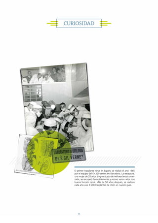 CURIOSIDAD
El primer trasplante renal en España se realizó el año 1965
por el equipo del Dr. Gil-Vernet en Barcelona. La receptora,
una mujer de 35 años diagnosticada de nefroesclerosis avan-
zada, se recuperó favorablemente y estuvo varios años con
buena función renal. Más de 50 años después, se realizan
cada año casi 3.500 trasplantes de riñón en nuestro país.
11
 