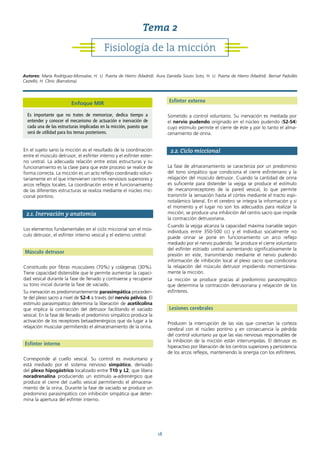 18
En el sujeto sano la micción es el resultado de la coordinación
entre el músculo detrusor, el esfínter interno y el esfínter exter-
no uretral. La adecuada relación entre estas estructuras y su
funcionamiento es la clave para que este proceso se realice de
forma correcta. La micción es un acto reflejo coordinado volun-
tariamente en el que intervienen centros nerviosos superiores y
arcos reflejos locales. La coordinación entre el funcionamiento
de las diferentes estructuras se realiza mediante el núcleo mic-
cional pontino.
2.1. Inervación y anatomía
Los elementos fundamentales en el ciclo miccional son el mús-
culo detrusor, el esfínter interno vesical y el externo uretral:
Músculo detrusor
Constituido por fibras musculares (70%) y colágenas (30%).
Tiene capacidad distensible que le permite aumentar la capaci-
dad vesical durante la fase de llenado y contraerse y recuperar
su tono inicial durante la fase de vaciado.
Su inervación es predominantemente parasimpática proceden-
te del plexo sacro a nivel de S2-4 a través del nervio pélvico. El
estímulo parasimpático determina la liberación de acetilcolina
que implica la contracción del detrusor facilitando el vaciado
vesical. En la fase de llenado el predominio simpático produce la
activación de los receptores betaadrenérgicos que da lugar a la
relajación muscular permitiendo el almacenamiento de la orina.
Esfínter interno
Corresponde al cuello vesical. Su control es involuntario y
está mediado por el sistema nervioso simpático, derivado
del plexo hipogástrico localizado entre T10 y L2, que libera
noradrenalina produciendo un estímulo α-adrenérgico que
produce el cierre del cuello vesical permitiendo el almacena-
miento de la orina. Durante la fase de vaciado se produce un
predominio parasimpático con inhibición simpática que deter-
mina la apertura del esfínter interno.
Esfínter externo
Sometido a control voluntario. Su inervación es mediada por
el nervio pudendo originado en el núcleo pudendo (S2-S4)
cuyo estímulo permite el cierre de éste y por lo tanto el alma-
cenamiento de orina.
2.2. Ciclo miccional
La fase de almacenamiento se caracteriza por un predominio
del tono simpático que condiciona el cierre esfinteriano y la
relajación del músculo detrusor. Cuando la cantidad de orina
es suficiente para distender la vejiga se produce el estímulo
de mecanorreceptores de la pared vesical, lo que permite
transmitir la sensación hasta el córtex mediante el tracto espi-
notalámico lateral. En el cerebro se integra la información y si
el momento y el lugar no son los adecuados para realizar la
micción, se produce una inhibición del centro sacro que impide
la contracción detrusoriana.
Cuando la vejiga alcanza la capacidad máxima (variable según
individuos entre 350-500 cc) y el individuo socialmente no
puede orinar se pone en funcionamiento un arco reflejo
mediado por el nervio pudendo. Se produce el cierre voluntario
del esfínter estriado uretral aumentando significativamente la
presión en este, transmitiendo mediante el nervio pudendo
información de inhibición local al plexo sacro que condiciona
la relajación del músculo detrusor impidiendo momentánea-
mente la micción.
La micción se produce gracias al predominio parasimpático
que determina la contracción detrusoriana y relajación de los
esfínteres.
Lesiones cerebrales
Producen la interrupción de las vías que conectan la corteza
cerebral con el núcleo pontino y en consecuencia la pérdida
del control voluntario ya que las vías nerviosas responsables de
la inhibición de la micción están interrumpidas. El detrusor es
hiperactivo por liberación de los centros superiores y persistencia
de los arcos reflejos, manteniendo la sinergia con los esfínteres.
Fisiología de la micción
Tema 2
Autores: María Rodríguez-Monsalve, H. U. Puerta de Hierro (Madrid). Aura Daniella Souto Soto, H. U. Puerta de Hierro (Madrid). Bernat Padullés
Castelló, H. Clínic (Barcelona).
Enfoque MIR
Es importante que no trates de memorizar, dedica tiempo a
entender y conocer el mecanismo de actuación e inervación de
cada una de las estructuras implicadas en la micción, puesto que
será de utilidad para los temas posteriores.
 