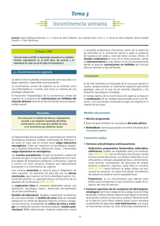 22
3.1. Incontinencia de urgencia
Se define como la pérdida involuntaria de orina asociada a un
deseo repentino, irreprimible voluntariamente.
La incontinencia urinaria de urgencia no se entiende como
una enfermedad en sí misma, sino como un síntoma de una
patología subyacente.
El mecanismo fisiopatológico de la incontinencia urinaria de
urgencia es la presencia de contracciones no inhibidas del
músculo detrusor durante la fase de llenado vesical (hiperac-
tividad vesical).
La hiperactividad vesical puede estar ocasionada por trastornos
neurológicos (esclerosis múltiple, enfermedad de Parkinson o
los ictus), en cuyo caso se conoce como vejiga hiperactiva
neurogénica, o bien por trastornos no neurológicos idiopáti-
cos o irritativos (infecciones, obstrucción, litiasis…) llamándose
vejiga hiperactiva no neurogénica.
Los eventos precipitantes incluyen la sensación auditiva de
corriente de agua, el paso de supino a bipedestación y los cam-
bios rápidos de temperatura ambiental. La frecuencia, urgencia
y nicturia son otros síntomas irritativos que habitualmente
acompañan a la incontinencia de urgencia.
Una correcta anamnesis es esencial para el diagnóstico de
estos pacientes. Un elemento útil para ello son los diarios
miccionales, que muestran de forma detallada el patrón mic-
cional del paciente, su capacidad vesical y la frecuencia de los
episodios de incontinencia (MIR 18, 99).
La exploración física es necesaria, debiéndose realizar una
exploración neurológica básica, relacionada principalmente
con el tono esfinteriano.
Estudios de laboratorio, dirigidos a determinar la existencia
de una causa tratable. El análisis de orina debe ser realizado
siempre en un intento de descartar infección urinaria o neopla-
sia concomitante, acompañado de cultivo de orina y citolo-
gía. La medida del volumen miccional residual o residuo post-
miccional (RPM) (determinado mediante cateterismo uretral
o ecografía) proporciona información acerca de la existencia
de anomalías en la contracción vesical o sobre la presencia
de resistencia de salida a nivel del tracto urinario inferior. El
estudio urodinámico es muy útil en estos pacientes, siendo
la cistomanometría el más valioso: es en la cistomanometría
donde se aprecian contracciones no inhibidas del músculo
detrusor durante la fase de llenado.
Tratamiento
Es de vital importancia la búsqueda de la causa que generó el
cuadro, proporcionando un tratamiento específico para dicha
patología, salvo en el caso de las variantes idiopáticas y los
trastornos neurológicos intratables.
El manejo óptimo de la incontinencia de urgencia se basa en
la combinación de las medidas educacionales junto a los fár-
macos. Con esta terapia combinada se logra una mejoría en la
mayoría de los casos.
Medidas educacionales
• Micción programada.
• Ejercicios para fortalecer la musculatura del suelo pélvico.
• Biofeedback: técnicas que ayudan al control voluntario de la
musculatura pélvica.
Tratamiento médico
• Fármacos anticolinérgicos antimuscarínicos.
- Oxibutinina, propantelina, fesoterodina, tolterodina,
solifenacina: pueden ser empleados solos o en combina-
ción (MIR 10, 100). Son los fármacos más eficaces, siendo
la eficacia entre ellos similar. Los efectos colaterales no son
infrecuentes e incluyen sequedad de boca, estreñimiento,
visión borrosa, exacerbación del glaucoma de ángulo
estrecho y deterioro cognitivo, sobre todo en ancianos
(MIR 20, 147) (estos fármacos se deben utilizar con pre-
caución en ancianos). La nueva formulación transdérmica
de oxibutinina presenta menor sequedad bucal.
- Propiverina: es un anticolinérgico que además tiene
efecto calcio-antagonista, lo que aumenta su poder de re-
lajación del músculo detrusor.
• Fármacos agonistas de los receptores β3-adrenérgicos:
mirabegron: permite la relajación de la vejiga durante la fase
de llenado. Produce efectos adversos leves (ligero incremento
de la tensión arterial y la frecuencia cardiaca). Recientemente
se ha descrito como efecto adverso grave y poco frecuente
la posibilidad de desarrollar crisis hipertensivas, por lo que
se recomienda conocer las cifras tensionales previamente a
Recuerda...
Una contracción no inhibida del detrusor, habitualmente
asociada a una relajación coordinada del esfínter
uretral externo, es la causa de la pérdida de orina
en la incontinencia por disfunción vesical.
Incontinencia urinaria
Tema 3
Autores: María Rodríguez-Monsalve, H. U. Puerta de Hierro (Madrid). Aura Daniella Souto Soto, H. U. Puerta de Hierro (Madrid). Bernat Padullés
Castelló, H. Clínic (Barcelona)..
Enfoque MIR
Tema de moda en el MIR, es importante conocerlo en su totalidad.
Céntrate especialmente en el perfil típico del paciente y el
tratamiento de cada uno de los tipos de incontinencia.
 
