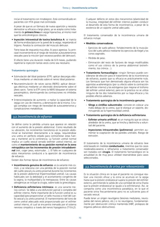 Tema 3 · Incontinencia urinaria
23
iniciar el tratamiento con mirabegron. Está contraindicado en
pacientes con HTA grave mal controlada.
A pesar de que es un fármaco de nueva aparición y necesita
demostrar su eficacia a largo plazo, ya se acepta como trata-
miento de primera línea en vejiga hiperactiva, al mismo nivel
que los anticolinérgicos clásicos.
• Inyección intravesical de toxina botulínica A: se inyecta
de forma endoscópica en la pared de la vejiga, respetando el
trígono. Paraliza la contracción del músculo detrusor.
Tiene tasas de respuesta muy altas. Es poco agresiva. Su prin-
cipal inconveniente es el riesgo de necesitar autocateterismos
vesicales para la micción (por excesiva parálisis del detrusor).
El efecto tiene una duración media de 6-9 meses, pudiendo
repetirse la inyección tantas veces como sea necesario.
Tratamiento quirúrgico
• Estimulación del tibial posterior (ETP): aplicar descargas eléc-
tricas mediante un electrodo sobre el nervio tibial posterior.
• Neuroestimulación de raíces sacras (NERS): aplicar descar-
gas eléctricas mediante un electrodo directamente sobre el
plexo sacro. Tanto la ETP como la NERS bloquean el sistema
parasimpático, disminuyendo las contracciones no inhibidas
vesicales.
• Enterocistoplastia de aumento: a mpliar la capacidad de la
vejiga con uso de intestino, y denervación de la misma. Ciru-
gía compleja con riesgo de necesidad de autocateterismos y
complicaciones metabólicas.
3.2. Incontinencia de esfuerzo
Se define como la pérdida urinaria que aparece en relación
con el aumento de la presión abdominal. Como resultado de
su ubicación, los incrementos transitorios en la presión abdo-
minal se transmiten directamente a la vejiga, requiriéndose
una uretra en perfecto estado para contrarrestar estas fuer-
zas y mantener así la continencia. La función uretral normal
implica un cuello vesical cerrado (esfínter uretral interno), así
como el mantenimiento de su posición normal en la zona
retropúbica con los incrementos de presión intraabdomi-
nal (reír, coger peso, estornudar…). El fallo en cualquiera de
estos mecanismos conducirá a la aparición de incontinencia
de esfuerzo.
Existen dos formas típicas de incontinencia de esfuerzo:
• Incontinencia genuina de esfuerzo: es la variante más co-
mún, y se relaciona con una pérdida de la posición normal
del cuello vesical y la uretra proximal durante los incrementos
de la presión abdominal (hipermovilidad uretral). Las causas
habituales son la debilidad y el acortamiento congénito de
la vagina, la multiparidad y la menopausia. Entre las causas
iatrogénicas se incluye la cirugía, sobre todo la ginecológica.
• Deficiencia esfinteriana intrínseca: es una variante me-
nos común. Se debe a una disfunción parcial o completa del
esfínter interno. Parte importante de la función uretral es su
capacidad para proporcionar un sello mucoso a nivel del cue-
llo vesical y la uretra proximal. El mantenimiento del tono de
cierre uretral adecuado está proporcionado por el esfínter
uretral interno, el cual se encuentra inervado por el sistema
nervioso simpático a través del nervio hipogástrico (T10-L2).
Cualquier defecto en estos dos mecanismos (plasticidad de
la mucosa, integridad del esfínter interno) pueden conducir
al desarrollo de esta forma de incontinencia, a pesar de la
existencia de un soporte uretral adecuado.
El tratamiento conservador de la incontinencia urinaria de
esfuerzo incluye:
• Medidas conservadoras.
- Ejercicios de suelo pélvico: fortalecimiento de la muscula-
tura del suelo pélvico mediante los ejercicios de Kegel y los
conos vaginales.
- Pérdida de peso.
- Eliminación del resto de factores de riesgo modificables
como el uso crónico de la prensa abdominal (estreñi-
miento, tos crónica…).
• Tratamiento farmacológico: ningún fármaco puede con-
siderarse de elección para el tratamiento de la incontinencia
de esfuerzo, puesto que su eficacia es prácticamente nula.
Los fármacos que han demostrado alguna eficacia son los
agonistas α-adrenérgicos (por su efecto sobre la contracción
del esfínter interno) y los estrógenos (por mejorar el trofismo
del esfínter uretral externo), pero en la práctica no se utiliza
ninguno de los dos tratamientos por su baja eficacia y los
posibles efectos adversos.
• Tratamiento quirúrgico de la incontinencia genuina.
- Slings o cintillas suburetrales: consiste en colocar una
malla debajo de la uretra, que le otorgue un soporte, dis-
minuyendo así la hipermovilidad uretral.
• Tratamiento quirúrgico de la deficiencia esfinteriana.
- Esfínter urinario artificial: es un manguito que se coloca
alrededor de la uretra, que se hincha y deshincha a volun-
tad del paciente.
- Inyecciones intrauretrales (polímeros): permiten au-
mentar la coaptación de las paredes uretrales. Riesgo de
extrusión.
El tratamiento de la incontinencia urinaria de esfuerzo leve
está basado en medidas conductuales, mientras que los casos
moderados-severos o refractarios a tratamiento conservador
son tratados con cirugía. El tratamiento farmacológico en la
actualidad es de muy poca utilidad reservándose para casos
seleccionados.
3.3. Incontinencia de orina por rebosamiento
Es la situación clínica en la que el paciente no consigue rea-
lizar una micción eficaz y la orina se acumula en la vejiga
hasta que la presión endovesical supera la presión del esfínter
externo, permitiendo la salida de una cantidad de orina (hasta
que la presión endovesical se iguala a la esfinteriana). Así, se
comporta como una incontinencia paradójica, en la que el
paciente orina frecuentemente pero no es suficiente para el
vaciado vesical.
Puede tener un origen neurógeno (lesiones medulares, neuro-
patías del nervio pélvico, etc.) o no neurógeno, fundamental-
mente por obstrucción crónica mantenida (HBP, prolapsos de
órganos pélvicos obstructivos).
 