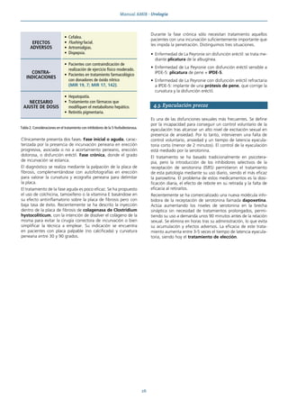Manual AMIR · Urología
26
Clínicamente presenta dos fases. Fase inicial o aguda, carac-
terizada por la presencia de incurvación peneana en erección
progresiva, asociada o no a acortamiento peneano, erección
dolorosa, o disfunción eréctil. Fase crónica, donde el grado
de incurvación se estanca.
El diagnóstico se realiza mediante la palpación de la placa de
fibrosis, complementándose con autofotografías en erección
para valorar la curvatura y ecografía peneana para delimitar
la placa.
El tratamiento de la fase aguda es poco eficaz. Se ha propuesto
el uso de colchicina, tamoxifeno o la vitamina E basándose en
su efecto antiinflamatorio sobre la placa de fibrosis pero con
baja tasa de éxito. Recientemente se ha descrito la inyección
dentro de la placa de fibrosis de colagenasa de Clostridium
hystocoliticum, con la intención de disolver el colágeno de la
misma para evitar la cirugía correctora de incurvación o bien
simplificar la técnica a emplear. Su indicación se encuentra
en pacientes con placa palpable (no calcificada) y curvatura
peneana entre 30 y 90 grados.
Durante la fase crónica sólo necesitan tratamiento aquellos
pacientes con una incurvación suficientemente importante que
les impida la penetración. Distinguimos tres situaciones.
• Enfermedad de La Peyronie sin disfunción eréctil: se trata me-
diante plicatura de la albugínea.
• Enfermedad de La Peyronie con disfunción eréctil sensible a
IPDE-5: plicatura de pene + IPDE-5.
• Enfermedad de La Peyronie con disfunción eréctil refractaria
a IPDE-5: implante de una prótesis de pene, que corrige la
curvatura y la disfunción eréctil.
4.3. Eyaculación precoz
Es una de las disfunciones sexuales más frecuentes. Se define
por la incapacidad para conseguir un control voluntario de la
eyaculación tras alcanzar un alto nivel de excitación sexual en
presencia de ansiedad. Por lo tanto, intervienen una falta de
control voluntario, ansiedad y un tiempo de latencia eyacula-
toria corto (menor de 2 minutos). El control de la eyaculación
está mediado por la serotonina.
El tratamiento se ha basado tradicionalmente en psicotera-
pia, pero la introducción de los inhibidores selectivos de la
receptación de serotonina (ISRS) permitieron el tratamiento
de esta patología mediante su uso diario, siendo el más eficaz
la paroxetina. El problema de estos medicamentos es la dosi-
ficación diaria, el efecto de rebote en su retirada y la falta de
eficacia al retirarlos.
Recientemente se ha comercializado una nueva molécula inhi-
bidora de la receptación de serotonina llamada dapoxetina.
Actúa aumentando los niveles de serotonina en la brecha
sináptica sin necesidad de tratamientos prolongados, permi-
tiendo su uso a demanda unos 90 minutos antes de la relación
sexual. Se elimina en horas tras su administración, lo que evita
su acumulación y efectos adversos. La eficacia de este trata-
miento aumenta entre 3-5 veces el tiempo de latencia eyacula-
toria, siendo hoy el tratamiento de elección.
EFECTOS
ADVERSOS
• Cefalea.
• Flushing facial.
• Artromialgias.
• Dispepsia.
CONTRA-
INDICACIONES
• Pacientes con contraindicación de
realización de ejercicio físico moderado.
• Pacientes en tratamiento farmacológico
con donadores de óxido nítrico
(MIR 19, 7; MIR 17, 142).
NECESARIO
AJUSTE DE DOSIS
• Hepatopatía.
• Tratamiento con fármacos que
modifiquen el metabolismo hepático.
• Retinitis pigmentaria.
Tabla 2. Consideraciones en el tratamiento con inhibidores de la 5-fosfodiesterasa.
 