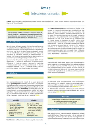 27
5.1. Introducción
Las infecciones del tracto urinario (ITU) son las más frecuentes
de todas las infecciones bacterianas en el ser humano. Es la
infección nosocomial más frecuente en España. La cateteriza-
ción uretral es el factor de riesgo fundamental para la adquisi-
ción de una infección urinaria nosocomial. Ocupa el segundo
lugar entre las infecciones atendidas en atención primaria. Es
la causa más frecuente de sepsis por bacilos gramnegativos en
pacientes hospitalizados y en trasplantados renales.
Es mucho más frecuente en mujeres (relación 20:1) durante
la edad fértil. En el varón se observan dos picos de incidencia:
el lactante <3 meses (en relación a alteraciones anatómicas
o funcionales del tracto urinario), condicionando en algunos
casos sepsis neonatal, y en los >70 años (secundaria a obstruc-
ción infravesical por hiperplasia benigna de próstata).
5.2. Etiología
Bacterias
Es el agente etiológico en la mayoría de los casos, típicamente
bacilos gramnegativos anaerobios facultativos, microorganis-
mos habituales de la flora intestinal. Algunos grampositivos como
el Staphylococcus saprophyticus y Enterococcus faecalis también
pueden producirlas. Los anaerobios son raras veces causa de
infección urinaria como agentes etiológicos aislados, pero deben
sospecharse en pacientes sintomáticos con cultivos negativos. Son
la causa etiológica más frecuente de los abscesos genitourinarios
(88%) y habituales productores de gas y cavitación (MIR).
En la infección nosocomial, se encuentran las mismas bacte-
rias que en el entorno comunitario pero con prevalencias dife-
rentes y generalmente tasas de resistencias antibióticas más
elevadas. E. coli es también la especie más frecuente (50% de
los casos). El enterococo es un germen de elevada prevalencia
en contraste a lo que ocurre en la comunidad, pero muestra
sensibilidad casi del 100% a penicilinas y aminopenicilinas
en España, aunque en los países de nuestro entorno existe
una elevada prevalencia de cepas resistentes a glucopéptidos.
Pseudomonas, Citrobacter y Serratia completan las especies
más prevalentes en este tipo de infecciones. Un problema
creciente en el ámbito hospitalario es la infección urinaria
secundaria a bacterias productoras de BLEE (betalactamasas de
espectro extendido), sobre todo en cepas de E. coli y Klebsiella,
ya que condicionan dificultades importantes para su tratamien-
to por la resistencia a antibióticos.
Hongos
Son mucho más infrecuentes, aunque son causa de infeccio-
nes en pacientes inmunodeprimidos e ingresados en unidades
de cuidados intensivos. Candida albicans es el uropatógeno
más prevalente de este grupo, seguido por otras especies de
Candida y Turulopsis glabrata. El riñón es el órgano más fre-
cuentemente implicado en la candidiasis sistémica, potencial-
mente mortal sin tratamiento.
Virus
Las infecciones virales son excepcionales como causa de pato-
logía urológica. Sin embargo, existen dos virus (Adenovirus y
Poliomavirus BK) que pueden producir cistitis hemorrágica grave
en pacientes trasplantados de médula ósea (MIR 16, 53).
En determinadas infecciones sistémicas por virus (infección
congénita por CMV) la viruria puede ser elevada, pero rara vez
es sintomática (MIR 15, 123).
5.3. Patogenia
Que se produzca una infección depende del equilibrio entre el
estado del huésped (factores de riesgo) y de la virulencia del
uropatógeno, de forma que sólo algunos microorganismos en
momentos determinados pueden producir infecciones de orina.
MUJERES HOMBRES
• Enterobacterias (95%):
- E. coli (85%) (MIR).
- Otras (5-10%): sobre todo
Proteus y Klebsiella.
• Staphylococcus
saprophyticus: produce el
10-30% de las infecciones en
♀ jóvenes.
• Enterobacterias (75%):
- E. coli (25%): es el que se
aísla con mayor frecuencia
en los urocultivos, a pesar
de ser menos frecuente
que en ♀.
• Staphylococcus
saprophyticus: raro.+
Tabla 1. Etiología de las ITU bacterianas en infecciones adquiridas en la comunidad.
Recuerda...
La infección por Pseudomonas se encuentra favorecida
por cualquier anomalía anatómica, funcional o
metabólica del tracto urinario (MIR).
Infecciones urinarias
Tema 5
Autores: Hugo Otaola Arca, Clínica Alemana (Santiago de Chile, Chile). Bernat Padullés Castelló, H. Clínic (Barcelona). Elena Masana Flores, H. U.
Virgen de las Nieves (Granada).
Enfoque MIR
Tema recurrente en el MIR. Lo fundamental es conocer los criterios de
infección complicada y de tratamiento de la bacteriuria significativa
asintomática, así como reconocer clínicamente la tuberculosis
genitourinaria. Creciente interés en las infecciones víricas.
 