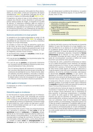 Tema 5 · Infecciones urinarias
33
la alcalosis urinaria, glucosuria, cierto grado de reflujo vesicou-
reteral, así como estasis urinaria por compromiso del espacio
intraabdominal) (MIR). Los gérmenes implicados son los mis-
mos que en mujeres no embarazadas (E. coli) (MIR 12, 203).
El diagnóstico se realiza en base al mismo esquema que para
cualquier otra infección urinaria, teniendo en cuenta que si es
preciso realizar pruebas de imagen, la ecografía es la prueba
de elección. El tratamiento antibiótico debe ser empírico e
iniciarse de forma inmediata, los antibióticos que pueden ser
empleados con seguridad son las penicilinas de amplio espec-
tro (amoxicilina-clavulánico y las cefalosporinas de segunda y
tercera generación), la nitrofurantoína y la fosfomicina (MIR).
Bacteriuria asintomática en la mujer gestante
Su prevalencia en las mujeres embarazadas es similar a la de
las mujeres no embarazadas (4-7%) (MIR). Sin embargo, la
probabilidad de que evolucione hacia una forma sintomática
es mayor en la mujer embarazada.
Se considera un factor de riesgo de pielonefritis aguda pero
no de cistitis, de forma que el tratamiento antibiótico de la
bacteriuria disminuye la incidencia de pielonefritis pero no de
cistitis. La bacteriuria es más frecuente en multíparas, en muje-
res indigentes y durante el tercer trimestre.
Se recomienda hacer cribado con urocultivo a todas las ges-
tantes en el primer trimestre.
• En caso de que sea negativo, no se recomienda realizar más
urocultivos durante la gestación.
• En caso de que sea positivo, se recomienda tratamiento
con una pauta corta de antibióticos (fosfomicina dosis única,
amoxicilina/clavulánico 5 días, cefuroxima).
Tras 2-3 semanas después del tratamiento se aconseja rea-
lizar urocultivo (alta tasa de recurrencia) para comprobar las
condiciones de esterilidad de la orina. Posteriormente, debe-
rán realizarse urocultivos periódicos, mensuales o trimestra-
les. En caso de recurrencia, se recomienda pauta de 7 días.
Se deberá realizar cultivo de orina posparto en las gestantes
con infección urinaria recurrente o bacteriuria persistente.
Cistitis aguda en el embarazo
El tratamiento es similar a la bacteriuria asintomática (pauta
larga de 7 días).
Pielonefritis aguda en el embarazo
Es más frecuente en mujeres embarazadas que no embaraza-
das, con una incidencia del 1-2%, porcentaje que aumenta
hasta el 30% en caso de bacteriuria asintomática no tratada
(MIR). Constituye la tercera causa de complicación del emba-
razo después de la anemia y la hipertensión. Aumenta el riesgo
de parto pretérmino, recién nacidos con bajo peso y aumen-
to de la morbimortalidad perinatal, por lo que su presencia
ensombrece el pronóstico fetal.
Se recomienda tratar durante 14 días con amoxicilina/clavulá-
nico, cefuroxima o ceftriaxona. Se debe evitar el uso de
quinolonas durante el embarazo y la lactancia, porque,
además de las mencionadas reacciones adversas sobre el sis-
tema nervioso y musculoesquelético, su uso asocia riesgo de
toxicidad sobre el cartílago de crecimiento. Por tanto, su uso
está restringido a infecciones graves, y como última alternati-
va. También se deben evitar los aminoglucósidos en el
embarazo por el riesgo de oto- y nefrotoxicidad a no ser
que, por alergia grave o problemas de resistencia, no puedan
ser utilizadas otras alternativas seguras. En caso de PNA com-
plicada, tratar 21 días.
Infección urinaria en el paciente diabético
La infección del tracto urinario es más frecuente en el paciente
diabético (3 veces más frecuente en la mujer diabética, aun-
que esta diferencia no se observa en el varón diabético) que
en la población general, tanto en la comunidad como en el
medio hospitalario. El riesgo de desarrollo de complicaciones
(pielonefritis complicadas y abscesos), incluyendo las formas
enfisematosas de la infección, es muy superior, debido a
las anomalías funcionales del tracto urinario, así como cierto
grado de inmunosupresión secundario al déficit de función
leucocitario que presentan estos pacientes.
El desarrollo de cistitis y pielonefritis enfisematosa se relacio-
na con el déficit de perfusión tisular inherente y los elevados
niveles de glucosa en el mismo, lo que condiciona oxidación
anaerobia de la glucosa y formación de gas. El tratamiento
de estas formas puede requerir el drenaje de colecciones o
cirugía de exéresis si éste falla como suplemento al tratamiento
antibiótico. De entre las anomalías funcionales, cabe destacar
la denominada cistopatía diabética, lo que supone una
debilidad en la función contráctil del detrusor en ausencia o
disminución de la sensación de llenado vesical, que condiciona
distensión vesical y niveles de orina residual elevados.
El manejo de la infección urinaria en el diabético requiere un
abordaje cauteloso, lo que exige en primer lugar la realización
de ecografía del aparato urinario para descartar la ausencia de
litiasis o formas enfisematosas de la infección.
En ausencia de otros factores de riesgo de complicación, no se
recomienda el tratamiento de la bacteriuria asintomática ya
que los ensayos clínicos demuestran que su tratamiento en
estos pacientes no disminuye complicaciones ni mortalidad.
Los cuadros de cistitis aguda se tratan siguiendo el mismo
esquema que para los pacientes no diabéticos, pero en los
casos de pielonefritis, es preciso mantener tratamiento intrave-
noso con antibióticos hasta 24 horas después de haberse
resuelto la fiebre y la sintomatología, finalizando la pauta a los
15 días de iniciado el tratamiento. El antibiótico debe ser ajus-
tado conforme al resultado de la sensibilidad en el antibiogra-
ma y aunque el cotrimoxazol puede ser un buen antibiótico de
primera línea en zonas de baja resistencia, algunos antidiabéti-
cos orales pueden potenciar los efectos del mismo producien-
do toxicidad.
Recuerda...
• La bacteriuria asintomática es igual de frecuente en
embarazadas y no embarazadas.
• La bacteriuria asintomática durante el embarazo es un factor de
riesgo de PNA pero no de cistitis.
• La PNA es más frecuente en la embarazada que en la
no embarazada:
- Sin bacteriuria asociada: 1-2%.
- Con bacteriuria asociada: 30%.
Recuerda...
La DM es un criterio de ITU complicada, pero no es indicación
de tratamiento de la bacteriuria significativa asintomática.
 