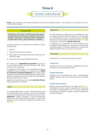 36
La cistitis intersticial es un síndrome clínico definido en base a
la presencia de:
1. Urgencia.
2. Aumento de la frecuencia miccional.
3. Dolor pélvico con el llenado vesical que se alivia con el va-
ciado de la vejiga.
4. Ausencia de otras causas patológicas definidas.
Por lo tanto, es un diagnóstico de exclusión de otras cau-
sas de síndrome irritativo miccional (infecciones, TBC, litiasis,
tumores y otras cistopatías).
La etiología es desconocida, y en la actualidad se postula la
posibilidad de que sea debida a la presencia de un déficit
en la barrera de glicosaminoglicanos de la pared vesical,
asociado a procesos inflamatorios (liberación de mastocitos) y
autoinmunes que provocan la sustitución de las fibras elásticas
del espacio intersticial por fibrosis.
Aparece con mayor frecuencia en mujeres entre 30 y 70 años,
siendo excepcional en el hombre.
Clínica
En la mayoría de los casos, la cistitis intersticial aparece como
una enfermedad de inicio insidioso, curso lento y progresivo
con clínica de cistopatía crónica consistente en disuria, nicturia,
polaquiuria, malestar suprapúbico, y en las presentaciones
clásicas de la enfermedad, hematuria (30%). La ausencia de
polaquiuria nocturna excluye el diagnóstico de cistitis inters-
ticial (MIR).
Diagnóstico
Se realiza mediante la sospecha clínica y tras descartar el resto
de causas de síndrome miccional irritativo. En la cistoscopia
con hidrodistensión vesical, se puede evidenciar sangrado
difuso de la mucosa (imagen de lagrimeo vesical) (MIR), glo-
merulaciones y ulceraciones (úlceras de Hunner).
El diagnóstico de confirmación se realiza mediante toma
de biopsias aleatorizadas de la mucosa vesical, apareciendo
característicamente un infiltrado mastocitario, a la vez que se
descarta la presencia de un carcinoma in situ vesical.
Tratamiento
El tratamiento es sintomático y de eficacia limitada.
Terapia oral
Antihistamínicos como la hidroxicina, antidepresivos como la
amitriptilina o el pentosulfóxido de sodio.
Terapia intravesical
Instilaciones de pentosulfóxido de sodio, dimetilsulfóxido
(DMSO), lidocaína o de ácido hialurónico. No se recomienda
la BCG.
Terapia intervencionista
Inyección de toxina botulínica A en el trígono vesical (MIR) +
hidrodistensión vesical, resección-coagulación de las lesiones
de Hunner, neuromodulación sacra e inclusive cistectomía
(supratrigonal, subtrigonal o radical, incluyendo uretrectomía)
en casos refractarios.
Cistitis intersticial
Tema 6
Autores: Hugo Otaola Arca, Clínica Alemana (Santiago de Chile, Chile). Bernat Padullés Castelló, H. Clínic (Barcelona). Aura Daniella Souto Soto, H.
U. Puerta de Hierro (Madrid).
Enfoque MIR
Entendiendo el cuadro clínico y el perfil de paciente tipo de esta
patología, debería ser suficiente para responder la mayor parte de
preguntas; recuerda que es importante sospechar el diagnóstico
ante dolor pélvico crónico y que su tratamiento es multimodal.
 