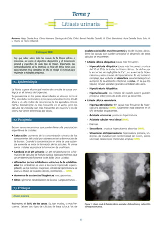 37
7.1. Epidemiología
La litiasis supone el principal motivo de consulta de causa uro-
lógica en el Servicio de Urgencias.
Su prevalencia en los países desarrollados se sitúa en torno al
5%, con debut sintomático (crisis renoureteral) entre los 20-40
años y un alto índice de recurrencia de los episodios clínicos
(50%). Globalmente es más frecuente en el varón, pero los
cálculos de estruvita son más frecuentes en mujeres y los de
cistina no tienen diferencias por sexos.
7.2. Patogenia
Existen varios mecanismos que pueden llevar a la precipitación
espontánea de cristales:
• Saturación: aumento de la concentración urinaria de los
componentes del cristal por sobreexcreción o disminución de
la diuresis. Cuando la concentración en orina de una sustan-
cia aumenta se inicia la formación de los cristales. Al unirse
varios cristales se produce la formación de una litiasis.
• Cambios en el pH urinario: un pH elevado favorece la for-
mación de cálculos de fosfato cálcico (básicos) mientras que
un pH disminuido favorece la de ácido úrico (ácidos).
• Alteración de los inhibidores urinarios de la cristaliza-
ción: los inhibidores se unen a los iones impidiendo la preci-
pitación de los mismos: magnesio, citrato (la hipocitraturia se
asocia a litiasis de oxalato cálcico), pirofosfato,… (MIR).
• Aumento de sustancias litogénicas: mucoproteínas…
• Otros: gérmenes desdobladores de la urea, cuerpos extraños…
7.3. Etiología
Litiasis cálcica
Representa el 70% de los casos. Es, con mucho, la más fre-
cuente. Existen dos tipos de cálculos de base cálcica: los de
oxalato cálcico (los más frecuentes) y los de fosfato cálcico.
Entre las causas que pueden precipitar el desarrollo de estos
cálculos se encuentran:
• Litiasis cálcica idiopática (causa más frecuente).
- Hipercalciuria idiopática (causa más frecuente): produce
del 50 al 60% de todas las litiasis cálcicas. Se define por
la excreción >4 mg/kg/día de Ca2+
, en ausencia de hiper-
calcemia y otras causas de hipercalciuria. Es un trastorno
complejo, que se divide en absortiva, caracterizado por un
aumento de la absorción intestinal, o renal, en la que los
túbulos renales secretan grandes cantidades de calcio.
- Hipocitraturia idiopática.
- Hiperuricosuria: los cristales de oxalato cálcico pueden
precipitar sobre otros de ácido úrico ya existentes.
• Litiasis cálcica secundaria.
- Hiperparatiroidismo 1.º: causa mas frecuente de hiper-
calciuria conocida (MIR). Solamente está presente en el
5% de todos los pacientes.
- Acidosis sistémicas: producen hipocitraturia.
- Acidosis tubular renal distal (MIR).
- Diarreas.
- Sarcoidosis: produce hipercalcemia absortiva (MIR).
- Situaciones de hiperoxaluria: hiperoxaluria primaria, sín-
dromes de malabsorción (enfermedad de Crohn, colitis
ulcerosa), resecciones intestinales amplias (MIR).
Figura 1. Litiasis renal de fosfato cálcico asociada a hidronefrosis y pielonefritis
xantogranulomatosa.
Litiasis urinaria
Tema 7
Autores: Hugo Otaola Arca, Clínica Alemana (Santiago de Chile, Chile). Bernat Padullés Castelló, H. Clínic (Barcelona). Aura Daniella Souto Soto, H.
U. Puerta de Hierro (Madrid).
Enfoque MIR
Hay que saber sobre todo las causas de la litiasis cálcica e
infecciosa, así como el algoritmo diagnóstico y el tratamiento
general y específico de cada tipo de litiasis. Importante, las
contraindicaciones de la litotricia. Al final del tema tienes una
tabla resumen muy completa: en ella se recoge lo esencial para
responder a múltiples preguntas.
 