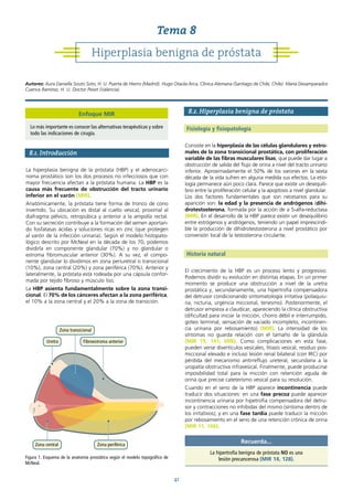 41
8.1. Introducción
La hiperplasia benigna de la próstata (HBP) y el adenocarci-
noma prostático son los dos procesos no infecciosos que con
mayor frecuencia afectan a la próstata humana. La HBP es la
causa más frecuente de obstrucción del tracto urinario
inferior en el varón (MIR).
Anatómicamente, la próstata tiene forma de tronco de cono
invertido. Su ubicación es distal al cuello vesical, proximal al
diafragma pélvico, retropúbica y anterior a la ampolla rectal.
Con su secreción contribuye a la formación del semen aportan-
do fosfatasas ácidas y soluciones ricas en zinc (que protegen
al varón de la infección urinaria). Según el modelo histopato-
lógico descrito por McNeal en la década de los 70, podemos
dividirla en componente glandular (70%) y no glandular o
estroma fibromuscular anterior (30%). A su vez, el compo-
nente glandular lo dividimos en zona periuretral o transicional
(10%), zona central (20%) y zona periférica (70%). Anterior y
lateralmente, la próstata está rodeada por una cápsula confor-
mada por tejido fibroso y músculo liso.
La HBP asienta fundamentalmente sobre la zona transi-
cional. El 70% de los cánceres afectan a la zona periférica,
el 10% a la zona central y el 20% a la zona de transición.
8.2. Hiperplasia benigna de próstata
Fisiología y fisiopatología
Consiste en la hiperplasia de las células glandulares y estro-
males de la zona transicional prostática, con proliferación
variable de las fibras musculares lisas, que puede dar lugar a
obstrucción de salida del flujo de orina a nivel del tracto urinario
inferior. Aproximadamente el 50% de los varones en la sexta
década de la vida sufren en alguna medida sus efectos. La etio-
logía permanece aún poco clara. Parece que existe un desequili-
brio entre la proliferación celular y la apoptosis a nivel glandular.
Los dos factores fundamentales que son necesarios para su
aparición son: la edad y la presencia de andrógenos (dihi-
drotestosterona, formada por la acción de a 5-alfa-reductasa
(MIR). En el desarrollo de la HBP parece existir un desequilibrio
entre estrógenos y andrógenos, teniendo un papel imprescindi-
ble la producción de dihidrotestosterona a nivel prostático por
conversión local de la testosterona circulante.
Historia natural
El crecimiento de la HBP es un proceso lento y progresivo.
Podemos dividir su evolución en distintas etapas. En un primer
momento se produce una obstrucción a nivel de la uretra
prostática y, secundariamente, una hipertrofia compensadora
del detrusor condicionando sintomatología irritativa (polaquiu-
ria, nicturia, urgencia miccional, tenesmo). Posteriormente, el
detrusor empieza a claudicar, apareciendo la clínica obstructiva
(dificultad para iniciar la micción, chorro débil e interrumpido,
goteo terminal, sensación de vaciado incompleto, incontinen-
cia urinaria por rebosamiento) (MIR). La intensidad de los
síntomas no guarda relación con el tamaño de la glándula
(MIR 19, 141; MIR). Como complicaciones en esta fase,
pueden verse divertículos vesicales, litiasis vesical, residuo pos-
miccional elevado e incluso lesión renal bilateral (con IRC) por
pérdida del mecanismo antirreflujo ureteral, secundaria a la
uropatía obstructiva infravesical. Finalmente, puede producirse
imposibilidad total para la micción con retención aguda de
orina que precise cateterismo vesical para su resolución.
Cuando en el seno de la HBP aparece incontinencia puede
traducir dos situaciones: en una fase precoz puede aparecer
incontinencia urinaria por hipetrofia compensadora del detru-
sor y contracciones no inhibidas del mismo (síntoma dentro de
los irritativos); y en una fase tardía puede traducir la micción
por rebosamiento en el seno de una retención crónica de orina
(MIR 11, 106).
Figura 1. Esquema de la anatomía prostática según el modelo topográfico de
McNeal.
Uretra Fibroestroma anterior
Zona transicional
Zona central Zona periférica
Recuerda...
La hipertrofia benigna de próstata NO es una
lesión precancerosa (MIR 14, 128).
Hiperplasia benigna de próstata
Tema 8
Autores: Aura Daniella Souto Soto, H. U. Puerta de Hierro (Madrid). Hugo Otaola Arca, Clínica Alemana (Santiago de Chile, Chile). María Desamparados
Cuenca Ramírez, H. U. Doctor Peset (Valencia).
Enfoque MIR
Lo más importante es conocer las alternativas terapéuticas y sobre
todo las indicaciones de cirugía.
 