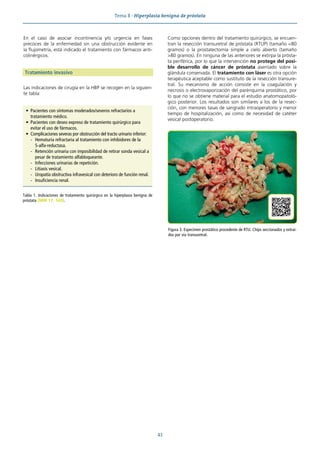 Tema 8 · Hiperplasia benigna de próstata
43
En el caso de asociar incontinencia y/o urgencia en fases
precoces de la enfermedad sin una obstrucción evidente en
la flujometría, está indicado el tratamiento con fármacos anti-
colinérgicos.
Tratamiento invasivo
Las indicaciones de cirugía en la HBP se recogen en la siguien-
te tabla:
Como opciones dentro del tratamiento quirúrgico, se encuen-
tran la resección transuretral de próstata (RTUP) (tamaño <80
gramos) o la prostatectomía simple a cielo abierto (tamaño
>80 gramos). En ninguna de las anteriores se extirpa la prósta-
ta periférica, por lo que la intervención no protege del posi-
ble desarrollo de cáncer de próstata asentado sobre la
glándula conservada. El tratamiento con láser es otra opción
terapéutica aceptable como sustituto de la resección transure-
tral. Su mecanismo de acción consiste en la coagulación y
necrosis o electrovaporización del parénquima prostático, por
lo que no se obtiene material para el estudio anatomopatoló-
gico posterior. Los resultados son similares a los de la resec-
ción, con menores tasas de sangrado intraoperatorio y menor
tiempo de hospitalización, así como de necesidad de catéter
vesical postoperatorio.
• Pacientes con síntomas moderados/severos refractarios a
tratamiento médico.
• Pacientes con deseo expreso de tratamiento quirúrgico para
evitar el uso de fármacos.
• Complicaciones severas por obstrucción del tracto urinario inferior:
- Hematuria refractaria al tratamiento con inhibidores de la
5-alfa-reductasa.
- Retención urinaria con imposibilidad de retirar sonda vesical a
pesar de tratamiento alfabloqueante.
- Infecciones urinarias de repetición.
- Litiasis vesical.
- Uropatía obstructiva infravesical con deterioro de función renal.
- Insuficiencia renal.
Tabla 1. Indicaciones de tratamiento quirúrgico en la hiperplasia benigna de
próstata (MIR 17, 143).
Figura 3. Especimen prostático procedente de RTU. Chips seccionados y extrai-
dos por vía transuretral.
 