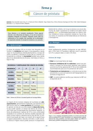 44
9.1. Epidemiología
El cáncer de próstata (CP) es el tumor más frecuente en el
hombre. Su incidencia varía según el área geográfica, siendo
mayor en Australia/Nueva Zelanda,Norteamérica y Europa del
norte y occidental; y más baja en el Asia del sur y oriental y en
Europa del sur y oriental. Su mortalidad también varía, siendo
alta en los descendientes de africanos, intermedia en EEUU, y
baja en Asia.
La mayoría de los tumores malignos de la próstata son ade-
nocarcinomas, generalmente multifocales, que asientan en el
90% de los casos en la zona periférica de la próstata (MIR).
En general, se trata de una enfermedad de desarrollo lento,
lo que puede suponer un tiempo de latencia de incluso 10
años hasta que la enfermedad sea clínicamente relevante. La
forma de presentación habitual del CP es como enfermedad
localizada en el contexto de síntomas variables derivados del
tracto urinario inferior y elevación de las cifras de PSA. La infil-
tración local puede dar lugar a la invasión de la cápsula hasta
el espacio periprostático, vesículas seminales o cuello vesical.
Si alcanza el trígono vesical puede provocar el atrapamiento
bilateral de los uréteres, con lo que se provoca una anuria obs-
tructiva de origen supravesical sin evidencia de globo vesical
palpable (MIR). La enfermedad diseminada con astenia, ane-
mia, linfedema e incluso compresión medular es, hoy en día,
una rareza. En ocasiones la enfermedad debuta con hematuria
o hemospermia.
9.2. Etiología
Genética
Existe predisposición genética (mutaciones en gen BRCA2),
pero <10% tiene CP hereditario (definido como 3 parientes
con CP a cualquier edad, o 2 pero <55 años).
Factores de riesgo
• Edad: es el principal factor de riesgo.
• Fármacos inhibidores de 5-α-reductasa: parece que pre-
vienen o retrasan las formas poco agresivas, pero podrían
aumentar las formas agresivas del CP. No se han establecido
recomendaciones para uso en la prevención del cáncer.
• Tratamiento con testosterona: en contra de lo que se creía
previamente, su uso en el tratamiento del hipogonadismo no
aumenta el riesgo de CP.
• HBP: no existe evidencia científica que relacione la HBP con
el desarrollo de CP.
INCIDENCIA Y MORTALIDAD POR CÁNCER EN ESPAÑA
INCIDENCIA 1º 2º 3º 4º
GLOBAL Colorrectal Próstata Pulmón Mama
HOMBRES Próstata Colorrectal
MUJERES Mama Colorrectal Útero
MORTALIDAD 1º 2º 3º
GLOBAL Pulmón Colorrectal Páncreas
HOMBRES Pulmón Colorrectal Próstata
MUJERES Mama Colorrectal Pulmón
Tabla 1. Informe de 2018 de la Sociedad Española de Oncología Médica.
Figura 1. A. La neoplasia intraepitelial prostática es la lesión precursora del
cáncer de próstata. B. El cáncer de próstata es un adenocarcinoma, general-
mente de los acinos prostáticos, que forma grupos celulares que infiltran la
lámina basal y proliferan reemplazando el estroma prostático.
A B
Cáncer de próstata
Tema 9
Autores: Aura Daniella Souto Soto, H. U. Puerta de Hierro (Madrid). Hugo Otaola Arca, Clínica Alemana (Santiago de Chile, Chile). María Rodríguez-
Monsalve, H. U. Puerta de Hierro (Madrid).
Enfoque MIR
Tema dinámico y en constante actualización. Presta especial
atención a las indicaciones de biopsia y el uso de la resonancia
magnética integrada en la biopsia. Preguntan mucho sobre los
tratamientos en los estadios más avanzados de la enfermedad.
Es importante entender el concepto de resistencia a la castración.
 