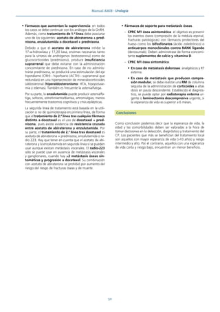 Manual AMIR · Urología
50
• Fármacos que aumentan la supervivencia: en todos
los casos se debe continuar con los análogos de la GnRH.
Además, como tratamiento de 1.ª línea debe asociarse
uno de los siguientes: acetato de abiraterona + pred-
nisona, enzalutamida o docetaxel + prednisona.
Debido a que el acetato de abiraterona inhibe la
17-α-hidroxilasa y 17,20 liasa, enzimas necesarias tanto
para la síntesis de andrógenos (testosterona) como de
glucocorticoides (prednisona), produce insuficiencia
suprarrenal que debe evitarse con la administración
concomitante de prednisona. En caso de no adminis-
trarse prednisona, se producirá una estimulación del eje
hipotálamo (CRH) - hipofisario (ACTH) - suprarrenal que
redundará en una hipersecreción de mineralocorticoides
(aldosterona) (hiperaldosteronismo: HTA, hipopotase-
mia y edemas). También es frecuente la astenia/fatiga.
Por su parte, la enzalutamida puede producir astenia/fa-
tiga, sofocos, estreñimiento/diarrea, artromialgias; menos
frecuentemente trastornos cognitivos y crisis epilépticas.
La segunda línea de tratamiento está basada en la utili-
zación o no de quimioterapia en primera línea, de forma
que el tratamiento de 2.ª línea tras cualquier fármaco
distinto a docetaxel es el uso de docetaxel + pred-
nisona, pues existe evidencia de resistencia cruzada
entre acetato de abiraterona y enzalutamida. Por
su parte, el tratamiento de 2.ª línea tras docetaxel es
acetato de abiraterona + prednisona, enzalutamida o ra-
dio 223. Hay que tener en cuenta que el acetato de abi-
raterona y la enzalutamida en segunda línea sí se pueden
usar aunque existan metástasis viscerales. El radio-223
sólo se puede usar en ausencia de metástasis viscerales
y ganglionares, cuando hay ≥2 metástasis óseas sin-
tomáticas y progresión a docetaxel. Su combinación
con acetato de abiraterona se prohibió por aumento del
riesgo del riesgo de fracturas óseas y de muerte.
• Fármacos de soporte para metástasis óseas.
- CPRC M1 ósea asintomática: el objetivo es prevenir
los eventos óseos (compresión de la médula espinal,
fracturas patológicas) con fármacos protectores del
hueso como los bifosfonatos (ácido zoledrónico) o
anticuerpos monoclonales contra RANK ligando
(denosumab). Deben administrase de forma concomi-
tante suplementos de calcio y vitamina D.
- CPRC M1 ósea sintomática:
• En caso de metástasis dolorosas: analgésicos y RT
externa.
• En caso de metástasis que producen compre-
sión medular, se debe realizar una RM de columna
seguida de la administración de corticoides a altas
dosis en pauta descendente. Establecido el diagnós-
tico, se puede optar por radioterapia externa ur-
gente o laminectomía descompresiva urgente, si
la esperanza de vida es superior a 6 meses.
Conclusiones
Como conclusión podemos decir que la esperanza de vida, la
edad y las comorbilidades deben ser valoradas a la hora de
tomar decisiones en la detección, diagnóstico y tratamiento del
CP. Los pacientes que más se benefician del tratamiento local
son aquellos con mayor esperanza de vida (>10 años) y riesgo
intermedio y alto. Por el contrario, aquellos con una esperanza
de vida corta y riesgo bajo, encuentran un menor beneficio.
 