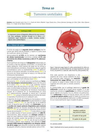 51
10.1. Cáncer de vejiga
El cáncer de vejiga es el segundo cáncer urológico más fre-
cuente (por detrás del de próstata), y supone la cuarta causa
de muerte por cáncer en el varón.
Aproximadamente el 95% de las lesiones son carcinomas
de células transicionales (carcinoma urotelial), el 4% son
carcinomas de células escamosas y sólo el 1% adenocar-
cinomas.
El principal factor de riesgo es el tabaquismo (relacionado con
el número y tipo de cigarrillos consumidos, y la duración del
hábito tabáquico). Otros factores de riesgo son las anilinas y
otros hidrocarburos aromáticos, fenacetinas y algunos agentes
quimioterápicos como la ciclofosfamida (MIR). El adenocar-
cinoma se encuentra asociado a la extrofia vesical (MIR) y el
carcinoma de células escamosas se asocia a la infección por
Schistosoma haematobium.
Los principales factores pronósticos son el grado y tipo histoló-
gico, y el estadiaje o nivel infiltrativo local (MIR).
Clínicamente (MIR), el tumor vesical se manifiesta por hema-
turia macroscópica monosintomática (causa más frecuente
en el varón) (MIR 13, 126; MIR) o por síndrome irritativo
miccional, típico del carcinoma in situ (CIS) (MIR). En algunos
casos, la enfermedad se descubre en el estudio de una hema-
turia microscópica; el diagnóstico de hematuria microscópica
requiere de la presencia de >5 hematíes/campo en orina
en 2 determinaciones separadas al menos por 2 semanas
(MIR 11, 156), ya que es bastante habitual encontrar de mane-
ra esporádica microhematuria en población sana.
El algoritmo de estudio de la hematuria macroscópica comien-
za con una ecografía abdominal (visualiza lesiones en vejiga
y riñones) (MIR 20, 153); en caso de que no se evidencie
tumor, el siguiente paso es realizar una cistoscopia, que es
la prueba con mayor potencia diagnóstica para tumores
vesicales (permite ver lesiones vesicales de menor tamaño)
(MIR 19, 145); en la cistoscopia es importante anotar la loca-
lización de las lesiones (ver figura 1). Si esta última es nega-
tiva, se debe estudiar el tracto urinario superior con URO-TC.
Adicionalmente, debe solicitarse una citología urinaria en
todos los casos (identifica células neoplásicas en orina proce-
dentes del urotelio, siendo más sensible en tumores de alto
grado y en CIS) (MIR 11, 108). En caso de que la ecografía,
cistoscopia y URO-TC sean negativas, está indicada la urete-
roscopia (URS) bilateral diagnóstica con biopsias aleato-
rias de la vejiga (para descartar tumores de urotelio superior
de pequeño tamaño y lesiones vesicales planas como el CIS).
Ante todo paciente con diagnóstico o alta
sospecha de tumor vesical mediante las prue-
bas anteriores debe realizarse una resección
transuretral de vejiga (RTUv), que consiste
en explorar la vejiga y resecar todas las zonas
sugestivas de tumor para su estudio anatomo-
palógico.
Es imprescindible que el patólogo determine el grado de
infiltración tumoral de la pared vesical (estadio T), lo que
clasifica los tumores en superficiales (no infiltran el músculo
vesical: afectan a la mucosa, Ta y cis; afectan a la submucosa,
T1) o infiltrantes (infiltran el músculo vesical: ≥T2); así como
el grado de aplasia celular (grado G) (todos los tumores cis y
los ≥ T2 son de alto grado por definición). La OMS ha propues-
to una nueva clasificación según el grado de aplasia:
Tumores uroteliales
Tema 10
Autores: Aura Daniella Souto Soto, H. U. Puerta de Hierro (Madrid). Hugo Otaola Arca, Clínica Alemana (Santiago de Chile, Chile). Elena Masana
Flores, H. U. Virgen de las Nieves (Granada).
Figura 1. Partes de la vejiga: trígono (1), orificio ureteral derecho (2), orificio ure-
teral izquierdo (3), cara lateral derecha (4), cara lateral izquierda (5), cara ante-
rior (6), cara posterior (7), cúpula (8), cuello vesical (9) y uretra prostática (10).
1
2 3
4 5
7
8
9
10
6
Enfoque MIR
Es importante conocer el diagnóstico diferencial de estos tumores
con otras patologías, haciendo hincapié en la clínica y el
tratamiento según localización y estadio. Conviene recordar
algunos datos epidemiológicos.
OMS 1973 OMS 2004
G1
Neoplasia urotelial de
bajo potencial maligno
G2 CU papilar de bajo grado
G3 CU papilar de alto grado
CU: carcinoma urotelial.
Tabla 1. Clasificación de los tumores vesicales no músculo invasivos.
 
