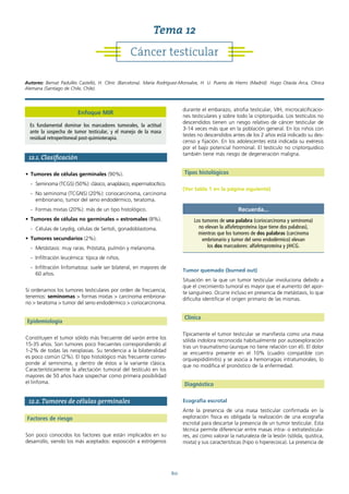 60
12.1. Clasificación
• Tumores de células germinales (90%).
- Seminoma (TCGS) (50%): clásico, anaplásico, espermatocítico.
- No seminoma (TCGNS) (20%): coriocarcinoma, carcinoma
embrionario, tumor del seno endodérmico, teratoma.
- Formas mixtas (20%): más de un tipo histológico.
• Tumores de células no germinales = estromales (8%).
- Células de Leydig, células de Sertoli, gonadoblastoma.
• Tumores secundarios (2%).
- Metástasis: muy raras. Próstata, pulmón y melanoma.
- Infiltración leucémica: típica de niños.
- Infiltración linfomatosa: suele ser bilateral, en mayores de
60 años.
Si ordenamos los tumores testiculares por orden de frecuencia,
tenemos: seminomas > formas mixtas > carcinoma embriona-
rio > teratoma > tumor del seno endodérmico > coriocarcinoma.
Epidemiología
Constituyen el tumor sólido más frecuente del varón entre los
15-35 años. Son tumores poco frecuentes correspondiendo al
1-2% de todas las neoplasias. Su tendencia a la bilateralidad
es poco común (2%). El tipo histológico más frecuente corres-
ponde al seminoma, y dentro de éstos a la variante clásica.
Característicamente la afectación tumoral del testículo en los
mayores de 50 años hace sospechar como primera posibilidad
el linfoma.
12.2. Tumores de células germinales
Factores de riesgo
Son poco conocidos los factores que están implicados en su
desarrollo, siendo los más aceptados: exposición a estrógenos
durante el embarazo, atrofia testicular, VIH, microcalcificacio-
nes testiculares y sobre todo la criptorquidia. Los testículos no
descendidos tienen un riesgo relativo de cáncer testicular de
3-14 veces más que en la población general. En los niños con
testes no descendidos antes de los 2 años está indicado su des-
censo y fijación. En los adolescentes está indicada su exéresis
por el bajo potencial hormonal. El testículo no criptorquídico
también tiene más riesgo de degeneración maligna.
Tipos histológicos
(Ver tabla 1 en la página siguiente)
Tumor quemado (burned out)
Situación en la que un tumor testicular involuciona debido a
que el crecimiento tumoral es mayor que el aumento del apor-
te sanguíneo. Ocurre incluso en presencia de metástasis, lo que
dificulta identificar el origen primario de las mismas.
Clínica
Típicamente el tumor testicular se manifiesta como una masa
sólida indolora reconocida habitualmente por autoexploración
tras un traumatismo (aunque no tiene relación con él). El dolor
se encuentra presente en el 10% (cuadro compatible con
orquiepididimitis) y se asocia a hemorragias intratumorales, lo
que no modifica el pronóstico de la enfermedad.
Diagnóstico
Ecografía escrotal
Ante la presencia de una masa testicular confirmada en la
exploración física es obligada la realización de una ecografía
escrotal para descartar la presencia de un tumor testicular. Esta
técnica permite diferenciar entre masas intra- o extratesticula-
res, así como valorar la naturaleza de la lesión (sólida, quística,
mixta) y sus características (hipo o hiperecoica). La presencia de
Recuerda...
Los tumores de una palabra (coriocarcinoma y seminoma)
no elevan la alfafetoproteína (que tiene dos palabras),
mientras que los tumores de dos palabras (carcinoma
embrionario y tumor del seno endodérmico) elevan
los dos marcadores: alfafetoproteína y βHCG.
Cáncer testicular
Tema 12
Autores: Bernat Padullés Castelló, H. Clínic (Barcelona). María Rodríguez-Monsalve, H. U. Puerta de Hierro (Madrid). Hugo Otaola Arca, Clínica
Alemana (Santiago de Chile, Chile).
Enfoque MIR
Es fundamental dominar los marcadores tumorales, la actitud
ante la sospecha de tumor testicular, y el manejo de la masa
residual retroperitoneal post-quimioterapia.
 