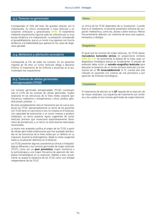 Manual AMIR · Urología
64
12.3. Tumores no germinales
Corresponden al 10% del total. No guardan relación con la
criptorquidia. Su clínica corresponde a masa testicular y en
ocasiones virilización y ginecomastia (MIR). El tratamiento
mediante orquiectomía inguinal suele ser suficiente por su muy
escasa tendencia a la malignización. La excepción corresponde
al gonadoblastoma, que es un tumor muy agresivo con mucha
tendencia a la bilateralidad que aparece en los casos de disge-
nesia gonadal.
12.4. Metástasis y afectación secundaria
Corresponde al 2% de todos los tumores. En los pacientes
mayores de 50 años un tumor testicular obliga a descartar
linfoma. El tratamiento de los linfomas y leucemias es la qui-
mioterapia tras orquiectomía.
12.5. Tumores de células germinales
extragonadales (TCGE)
Los tumores germinales extragonadales (TCGE) constituyen
solo el 2-5% de los tumores de células germinales. Suelen
originarse en las estructuras de la línea media corporal (por
frecuencia, mediastino > retroperitoneo > otros: cerebro, glán-
dula pineal, próstata…).
No está completamente claro el mecanismo por el cual se pro-
ducen los TCGE. Aproximadamente un tercio de los pacientes
con TCGE tiene un carcinoma in situ no invasivo en el testículo,
con capacidad de evolucionar a un tumor invasivo y producir
metástasis; un tercio presenta signos sugerentes de tumor
testicular primario que involucionó espontáneamente (fenó-
meno de burned-out); y un tercio no tiene lesiones testiculares
reconocibles.
La teoría más aceptada justifica el origen de los TCGE a partir
de células germinales embrionarias que han quedado distribui-
das en las estructuras de la línea media por un defecto en su
migración durante la embriogénesis, desde la cresta urogenital
hasta su localización definitiva en el testículo.
Los TCGE presentan algunas características clínicas e histopato-
lógicas diferentes a los tumores germinales de origen testicular
(TCGT), como son un peor pronóstico, mayor resistencia a
la quimioterapia y una mayor frecuencia de aparición de neo-
plasias hematológicas en su evolución. Debido a esto, actual-
mente se acepta la existencia de los TCGE como una entidad
independiente de los TCGT.
Clínica
La clínica de los TCGE dependerá de su localización. Cuando
ésta es el mediastino, el paciente presentará síntomas de ocu-
pación mediastínica, como tos, disnea o dolor torácico. Menos
frecuentemente debutan con síndrome de vena cava superior,
hemoptisis o disfagia.
Diagnóstico
Al igual que los tumores de origen testicular, los TCGE elevan
marcadores tumorales séricos en proporciones similares
(MIR 20, 71). Se recomienda la biopsia de la masa, pues un
diagnóstico histológico preciso es fundamental. El estudio de
extensión debe incluir un estudio ecográfico testicular para
descartar la presencia de un tumor primario testicular y la rea-
lización de un TC toracoabdominal. El TC craneal solo está
indicado en pacientes con criterios de mal pronóstico o por
aparición de síntomas neurológicos.
Tratamiento
El tratamiento de elección es la QT seguida de la resección de
las masas residuales. Los esquemas de tratamiento son simila-
res a los usados en los tumores germinales de origen testicular.
 