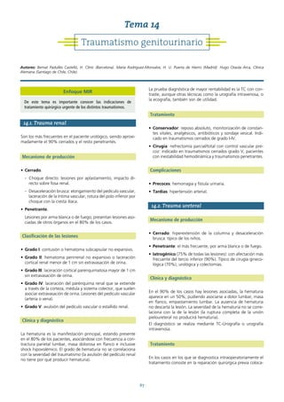 67
14.1. Trauma renal
Son los más frecuentes en el paciente urológico, siendo aproxi-
madamente el 90% cerrados y el resto penetrantes.
Mecanismo de producción
• Cerrado.
- Choque directo: lesiones por aplastamiento, impacto di-
recto sobre fosa renal.
- Desaceleración brusca: elongamiento del pedículo vascular,
laceración de la íntima vascular, rotura del polo inferior por
choque con la cresta ilíaca.
• Penetrante.
Lesiones por arma blanca o de fuego; presentan lesiones aso-
ciadas de otros órganos en el 80% de los casos.
Clasificación de las lesiones
• Grado I: contusión o hematoma subcapsular no expansivo.
• Grado II: hematoma perirrenal no expansivo o laceración
cortical renal menor de 1 cm sin extravasación de orina.
• Grado III: laceración cortical parenquimatosa mayor de 1 cm
sin extravasación de orina.
• Grado IV: laceración del parénquima renal que se extiende
a través de la corteza, médula y sistema colector, que suelen
asociar extravasación de orina. Lesiones del pedículo vascular
(arteria o vena).
• Grado V: avulsión del pedículo vascular o estallido renal.
Clínica y diagnóstico
La hematuria es la manifestación principal, estando presente
en el 80% de los pacientes, asociándose con frecuencia a con-
tractura parietal lumbar, masa dolorosa en flanco e inclusive
shock hipovolémico. El grado de hematuria no se correlaciona
con la severidad del traumatismo (la avulsión del pedículo renal
no tiene por qué producir hematuria).
La prueba diagnóstica de mayor rentabilidad es la TC con con-
traste, aunque otras técnicas como la urografía intravenosa, o
la ecografía, también son de utilidad.
Tratamiento
• Conservador: reposo absoluto, monitorización de constan-
tes vitales, analgésicos, antibióticos y sondaje vesical. Indi-
cado en traumatismos cerrados de grado I-IV.
• Cirugía: nefrectomía parcial/total con control vascular pre-
coz: indicado en traumatismos cerrados grado V, pacientes
con inestabilidad hemodinámica y traumatismos penetrantes.
Complicaciones
• Precoces: hemorragia y fístula urinaria.
• Tardías: hipertensión arterial.
14.2. Trauma ureteral
Mecanismo de producción
• Cerrado: hiperextensión de la columna y desaceleración
brusca: típico de los niños.
• Penetrante: el más frecuente, por arma blanca o de fuego.
• Iatrogénico (75% de todas las lesiones): con afectación más
frecuente del tercio inferior (90%). Típico de cirugía gineco-
lógica (70%), urológica y colectomías.
Clínica y diagnóstico
En el 90% de los casos hay lesiones asociadas, la hematuria
aparece en un 50%, pudiendo asociarse a dolor lumbar, masa
en flanco, empastamiento lumbar. La ausencia de hematuria
no descarta la lesión. La severidad de la hematuria no se corre-
laciona con la de la lesión (la ruptura completa de la unión
pieloureteral no producirá hematuria).
El diagnóstico se realiza mediante TC-Urografía o urografía
intravenosa.
Tratamiento
En los casos en los que se diagnostica intraoperatoriamente el
tratamiento consiste en la reparación quirúrgica previa coloca-
Traumatismo genitourinario
Tema 14
Autores: Bernat Padullés Castelló, H. Clínic (Barcelona). María Rodríguez-Monsalve, H. U. Puerta de Hierro (Madrid). Hugo Otaola Arca, Clínica
Alemana (Santiago de Chile, Chile).
Enfoque MIR
De este tema es importante conocer las indicaciones de
tratamiento quirúrgico urgente de los distintos traumatismos.
 