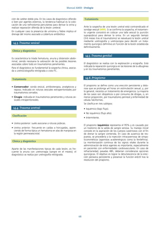 Manual AMIR · Urología
68
ción de catéter doble jota. En los casos de diagnóstico diferido
o bien por agentes externos, la tendencia habitual es la colo-
cación de una nefrostomía percutánea para derivar la orina y
realizar reparación diferida de la lesión ureteral.
En cualquier caso la presencia de urinoma y fiebre implica el
drenaje del mismo asociado a cobertura antibiótica
14.3. Trauma vesical
Clínica y diagnóstico
Es característica la tríada hematuria, anuria y distensión abdo-
minal, siendo necesaria la valoración de las posibles lesiones
asociadas sobre todo en traumatismos penetrantes.
Para el diagnóstico es fundamental la sospecha clínica, asocia-
da a uretrocistografía retrógrada o cisto-TC.
Tratamiento
• Conservador: sonda vesical, antibioterapia, analgésicos y
reposo. Indicado en roturas vesicales extraperitoneales por
traumatismos cerrados.
• Cirugía: indicada en traumatismos penetrantes y roturas ve-
sicales intraperitoneales.
14.4. Trauma uretral
Clasificación
• Uretra posterior: suele asociarse a roturas púbicas.
• Uretra anterior: frecuente en caídas a horcajadas, apare-
ciendo de forma típica un hematoma en alas de mariposa en
la región perineoescrotal.
Clínica y diagnóstico
Aparte de las manifestaciones típicas de cada lesión, es fre-
cuente la anuria con uretrorragia (sangre en el meato); el
diagnóstico se realiza por uretrografía retrógrada.
Tratamiento
Ante la sospecha de una lesión uretral está contraindicado el
sondaje vesical (MIR). Si se confirma la sospecha, el tratamien-
to urgente consistirá en colocar una talla vesical (o punción
suprapúbica) para derivar la orina. En un segundo tiempo
(3-6 meses tras el traumatismo) se reevaluará la lesión uretral
mediante uretrografía y uretroscopia para decidir un trata-
miento quirúrgico definitivo en función de la lesión establecida
definitivamente.
14.5. Trauma genital
El diagnóstico se realiza con la exploración y ecografía. Está
indicada la reparación quirúrgica en las lesiones de la albugínea
y en los traumatismos penetrantes.
14.6. Priapismo
El priapismo se define como una erección persistente y dolo-
rosa que se prolonga ≥4 horas sin estimulación sexual, y, por
lo general, necesita un tratamiento de emergencia. La mayoría
de los casos son idiopáticos o por consumo de drogas, o, en
menor proporción, por traumatismo perineal y enfermedad de
células falciformes.
Se clasifica en tres subtipos:
• Isquémico (bajo flujo).
• No isquémico (flujo alto).
• Intermitente.
El priapismo isquémico representa el 95% y es causado por
un trastorno de la salida de sangre venosa. Su manejo inicial
consiste en la aspiración de los cuerpos cavernosos con el fin
de drenar la sangre contenida. En caso de ausencia de res-
puesta, se procedería a la inyección intracavernosa de simpa-
ticomiméticos (agonistas α-adrenérgicos como la fenilefrina).
La monitorización continua de los signos vitales durante la
administración de estos agentes es importante, especialmente
en pacientes con enfermedades cardiovasculares. En caso de
refractariedad, pasadas 48h, deberían considerarse opciones
quirúrgicas. El objetivo es lograr la detumescencia de la erec-
ción peneana persistente y preservar la función eréctil tras la
resolución del priapismo.
 