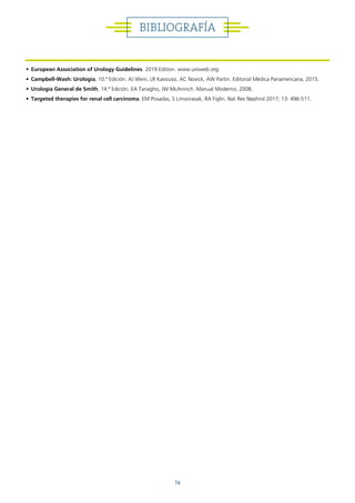 74
• European Association of Urology Guidelines. 2019 Edition. www.uroweb.org.
• Campbell-Wash: Urología, 10.ª Edición. AJ Wein, LR Kavoussi, AC Novick, AW Partin. Editorial Médica Panamericana, 2015.
• Urología General de Smith, 14.ª Edición. EA Tanagho, JW McAninch. Manual Moderno, 2008.
• Targeted therapies for renal cell carcinoma. EM Posadas, S Limvorasak, RA Figlin. Nat Rev Nephrol 2017; 13: 496-511.
BIBLIOGRAFÍA
 