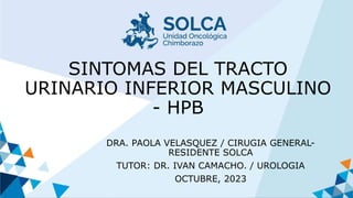 SINTOMAS DEL TRACTO
URINARIO INFERIOR MASCULINO
- HPB
DRA. PAOLA VELASQUEZ / CIRUGIA GENERAL-
RESIDENTE SOLCA
TUTOR: DR. IVAN CAMACHO. / UROLOGIA
OCTUBRE, 2023
 