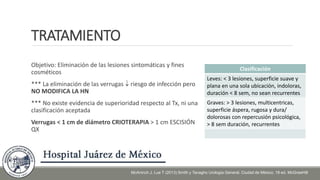 TRATAMIENTO
Objetivo: Eliminación de las lesiones sintomáticas y fines
cosméticos
*** La eliminación de las verrugas  riesgo de infección pero
NO MODIFICA LA HN
*** No existe evidencia de superioridad respecto al Tx, ni una
clasificación aceptada
Verrugas < 1 cm de diámetro CRIOTERAPIA > 1 cm ESCISIÓN
QX
Clasificación
Leves: < 3 lesiones, superficie suave y
plana en una sola ubicación, indoloras,
duración < 8 sem, no sean recurrentes
Graves: > 3 lesiones, multicentricas,
superficie áspera, rugosa y dura/
dolorosas con repercusión psicológica,
> 8 sem duración, recurrentes
McAninch J, Lue T (2013) Smith y Tanagho Urología General. Ciudad de México. 18 ed. McGrawHill
 