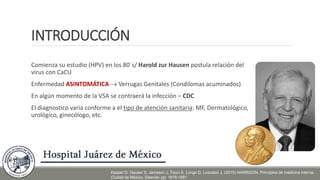 INTRODUCCIÓN
Comienza su estudio (HPV) en los 80´s/ Harold zur Hausen postula relación del
virus con CaCU
Enfermedad ASINTOMÁTICA  Verrugas Genitales (Condilomas acuminados)
En algún momento de la VSA se contraerá la infección – CDC
El diagnostico varia conforme a el tipo de atención sanitaria: MF, Dermatológico,
urológico, ginecólogo, etc.
Kasper D. Hauser S, Jameson J, Fauci A, Longo D, Loscalzo J. (2015) HARRISON. Principios de medicina interna.
Ciudad de México. Elsevier. pp: 1678-1681
 
