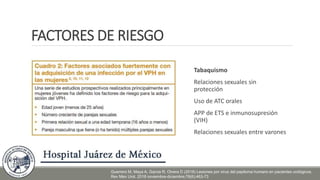 FACTORES DE RIESGO
Tabaquismo
Relaciones sexuales sin
protección
Uso de ATC orales
APP de ETS e inmunosupresión
(VIH)
Relaciones sexuales entre varones
Guerrero M, Maya A, Garcia R, Olvera D (2018) Lesiones por virus del papiloma humano en pacientes urológicos.
Rev Mex Urol. 2018 noviembre-diciembre;78(6):463-73
 
