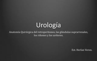Urología
Anatomía Quirúrgica del retroperitoneo, las glándulas suprarrenales,
los riñones y los uréteres.
Est. Herlan Veron.
 