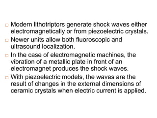  Modern lithotriptors generate shock waves either
electromagnetically or from piezoelectric crystals.
 Newer units allow both fluoroscopic and
ultrasound localization.
 In the case of electromagnetic machines, the
vibration of a metallic plate in front of an
electromagnet produces the shock waves.
 With piezoelectric models, the waves are the
result of changes in the external dimensions of
ceramic crystals when electric current is applied.
 