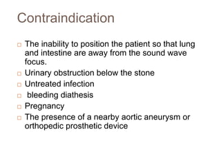 Contraindication
 The inability to position the patient so that lung
and intestine are away from the sound wave
focus.
 Urinary obstruction below the stone
 Untreated infection
 bleeding diathesis
 Pregnancy
 The presence of a nearby aortic aneurysm or
orthopedic prosthetic device
 