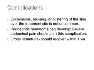 Complications
 Ecchymosis, bruising, or blistering of the skin
over the treatment site is not uncommon.
 Perinephric hematoma can develop: Severe
abdominal pain should alert this complication.
 Gross hematuria- should recover within 1 wk.
 