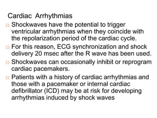 Cardiac Arrhythmias
 Shockwaves have the potential to trigger
ventricular arrhythmias when they coincide with
the repolarization period of the cardiac cycle.
 For this reason, ECG synchronization and shock
delivery 20 msec after the R wave has been used.
 Shockwaves can occasionally inhibit or reprogram
cardiac pacemakers.
 Patients with a history of cardiac arrhythmias and
those with a pacemaker or internal cardiac
defibrillator (ICD) may be at risk for developing
arrhythmias induced by shock waves
 