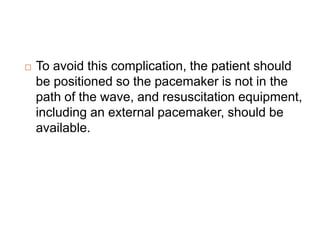  To avoid this complication, the patient should
be positioned so the pacemaker is not in the
path of the wave, and resuscitation equipment,
including an external pacemaker, should be
available.
 