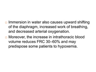  Immersion in water also causes upward shifting
of the diaphragm, increased work of breathing,
and decreased arterial oxygenation.
 Moreover, the increase in intrathoracic blood
volume reduces FRC 30–60% and may
predispose some patients to hypoxemia.
 