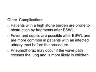 Other Complications
 Patients with a high stone burden are prone to
obstruction by fragments after ESWL.
 Fever and sepsis are possible after ESWL and
are more common in patients with an infected
urinary tract before the procedure.
 Pneumothorax may occur if the wave path
crosses the lung and is more likely in children.
 