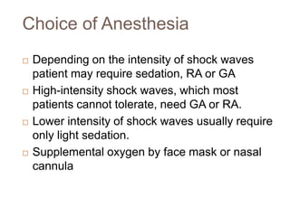 Choice of Anesthesia
 Depending on the intensity of shock waves
patient may require sedation, RA or GA
 High-intensity shock waves, which most
patients cannot tolerate, need GA or RA.
 Lower intensity of shock waves usually require
only light sedation.
 Supplemental oxygen by face mask or nasal
cannula
 