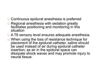  Continuous epidural anesthesia is preferred
 Regional anesthesia with sedation greatly
facilitates positioning and monitoring in this
situation
 A T6 sensory level ensures adequate anesthesia.
 When using the loss of resistance technique for
placement of the epidural catheter, saline should
be used instead of air during epidural catheter
insertion; as air in the epidural space can
dissipate shock waves and may promote injury to
neural tissue.
 