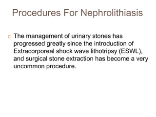 Procedures For Nephrolithiasis
 The management of urinary stones has
progressed greatly since the introduction of
Extracorporeal shock wave lithotripsy (ESWL),
and surgical stone extraction has become a very
uncommon procedure.
 