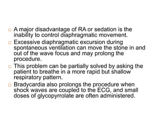  A major disadvantage of RA or sedation is the
inability to control diaphragmatic movement.
 Excessive diaphragmatic excursion during
spontaneous ventilation can move the stone in and
out of the wave focus and may prolong the
procedure.
 This problem can be partially solved by asking the
patient to breathe in a more rapid but shallow
respiratory pattern.
 Bradycardia also prolongs the procedure when
shock waves are coupled to the ECG, and small
doses of glycopyrrolate are often administered.
 
