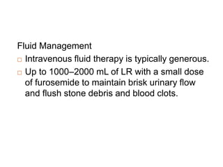 Fluid Management
 Intravenous fluid therapy is typically generous.
 Up to 1000–2000 mL of LR with a small dose
of furosemide to maintain brisk urinary flow
and flush stone debris and blood clots.
 