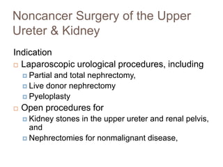Noncancer Surgery of the Upper
Ureter & Kidney
Indication
 Laparoscopic urological procedures, including
 Partial and total nephrectomy,
 Live donor nephrectomy
 Pyeloplasty
 Open procedures for
 Kidney stones in the upper ureter and renal pelvis,
and
 Nephrectomies for nonmalignant disease,
 