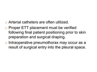  Arterial catheters are often utilized.
 Proper ETT placement must be verified
following final patient positioning prior to skin
preparation and surgical draping.
 Intraoperative pneumothorax may occur as a
result of surgical entry into the pleural space.
 