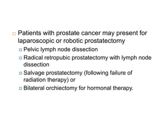  Patients with prostate cancer may present for
laparoscopic or robotic prostatectomy
 Pelvic lymph node dissection
 Radical retropubic prostatectomy with lymph node
dissection
 Salvage prostatectomy (following failure of
radiation therapy) or
 Bilateral orchiectomy for hormonal therapy.
 