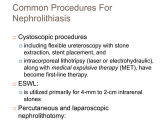 Common Procedures For
Nephrolithiasis
 Cystoscopic procedures
 including flexible ureteroscopy with stone
extraction, stent placement, and
 intracorporeal lithotripsy (laser or electrohydraulic),
along with medical expulsive therapy (MET), have
become first-line therapy.
 ESWL:
 is utilized primarily for 4-mm to 2-cm intrarenal
stones
 Percutaneous and laparoscopic
nephrolithotomy:
 