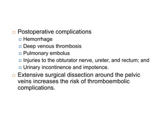  Postoperative complications
 Hemorrhage
 Deep venous thrombosis
 Pulmonary embolus
 Injuries to the obturator nerve, ureter, and rectum; and
 Urinary incontinence and impotence.
 Extensive surgical dissection around the pelvic
veins increases the risk of thromboembolic
complications.
 