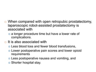  When compared with open retropubic prostatectomy,
laparoscopic robot-assisted prostatectomy is
associated with
 a longer procedure time but have a lower rate of
complications.
 It is also associated with
 Less blood loss and fewer blood transfusions,
 Lower postoperative pain scores and lower opioid
requirements
 Less postoperative nausea and vomiting, and
 Shorter hospital stay.
 