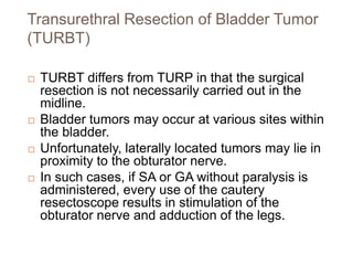 Transurethral Resection of Bladder Tumor
(TURBT)
 TURBT differs from TURP in that the surgical
resection is not necessarily carried out in the
midline.
 Bladder tumors may occur at various sites within
the bladder.
 Unfortunately, laterally located tumors may lie in
proximity to the obturator nerve.
 In such cases, if SA or GA without paralysis is
administered, every use of the cautery
resectoscope results in stimulation of the
obturator nerve and adduction of the legs.
 
