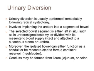 Urinary Diversion
 Urinary diversion is usually performed immediately
following radical cystectomy.
 Involves implanting the ureters into a segment of bowel.
 The selected bowel segment is either left in situ, such
as in ureterosigmoidostomy, or divided with its
mesenteric blood supply intact and attached to a
cutaneous stoma or urethra.
 Moreover, the isolated bowel can either function as a
conduit or be reconstructed to form a continent
reservoir (neobladder).
 Conduits may be formed from ileum, jejunum, or colon.
 