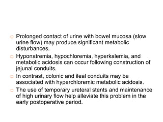  Prolonged contact of urine with bowel mucosa (slow
urine flow) may produce significant metabolic
disturbances.
 Hyponatremia, hypochloremia, hyperkalemia, and
metabolic acidosis can occur following construction of
jejunal conduits.
 In contrast, colonic and ileal conduits may be
associated with hyperchloremic metabolic acidosis.
 The use of temporary ureteral stents and maintenance
of high urinary flow help alleviate this problem in the
early postoperative period.
 